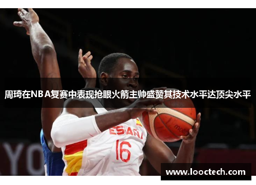 周琦在NBA复赛中表现抢眼火箭主帅盛赞其技术水平达顶尖水平